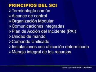 PRINCIPIOS DEL SCI
Terminología común
Alcance de control
Organización Modular
Comunicaciones integradas
Plan de Acción del Incidente (PAI)
Unidad de mando
Comando Unificado
Instalaciones con ubicación determinada
Manejo integral de los recursos
Fuente: Curso SCI, OFDA – LAC/USAID
 