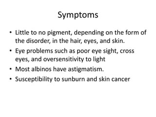 SymptomsLittle to no pigment, depending on the form of the disorder, in the hair, eyes, and skin.Eye problems such as poor eye sight, cross eyes, and oversensitivity to lightMost albinos have astigmatism.Susceptibility to sunburn and skin cancer