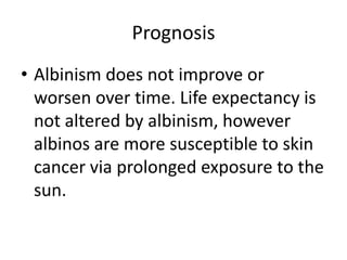PrognosisAlbinism does not improve or worsen over time. Life expectancy is not altered by albinism, however albinos are more susceptible to skin cancer via prolonged exposure to the sun.