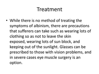 TreatmentWhile there is no method of treating the symptoms of albinism, there are precautions that sufferers can take such as wearing lots of clothing so as not to leave the skin exposed, wearing lots of sun block, and keeping out of the sunlight. Glasses can be prescribed to those with vision problems, and in severe cases eye muscle surgery is an option.