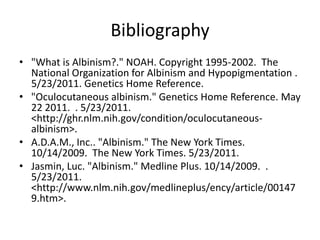 Bibliography"What is Albinism?." NOAH. Copyright 1995-2002.  The National Organization for Albinism and Hypopigmentation . 5/23/2011. Genetics Home Reference."Oculocutaneous albinism." Genetics Home Reference. May 22 2011.  . 5/23/2011. <http://ghr.nlm.nih.gov/condition/oculocutaneous-albinism>.A.D.A.M., Inc.. "Albinism." The New York Times. 10/14/2009.  The New York Times. 5/23/2011.Jasmin, Luc. "Albinism." Medline Plus. 10/14/2009.  . 5/23/2011. <http://www.nlm.nih.gov/medlineplus/ency/article/001479.htm>.