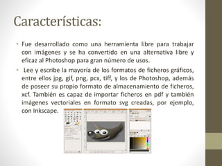 Características:
• Fue desarrollado como una herramienta libre para trabajar
con imágenes y se ha convertido en una alternativa libre y
eficaz al Photoshop para gran número de usos.
• Lee y escribe la mayoría de los formatos de ficheros gráficos,
entre ellos jpg, gif, png, pcx, tiff, y los de Photoshop, además
de poseer su propio formato de almacenamiento de ficheros,
xcf. También es capaz de importar ficheros en pdf y también
imágenes vectoriales en formato svg creadas, por ejemplo,
con Inkscape.
 