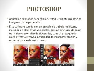 PHOTOSHOP
• Aplicación destinada para edición, retoque y pintura a base de
imágenes de mapa de bits.
• Este software cuenta con un espacio de trabajo multicapa,
inclusión de elementos vectoriales, gestión avanzada de color,
tratamiento extensivo de tipografías, control y retoque de
color, efectos creativos, posibilidad de incorporar plugins y
exportar para web, entre otros.
 