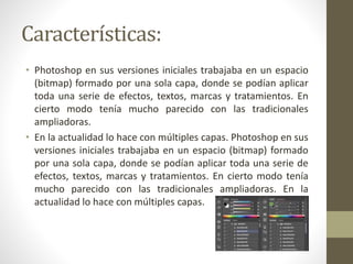 Características:
• Photoshop en sus versiones iniciales trabajaba en un espacio
(bitmap) formado por una sola capa, donde se podían aplicar
toda una serie de efectos, textos, marcas y tratamientos. En
cierto modo tenía mucho parecido con las tradicionales
ampliadoras.
• En la actualidad lo hace con múltiples capas. Photoshop en sus
versiones iniciales trabajaba en un espacio (bitmap) formado
por una sola capa, donde se podían aplicar toda una serie de
efectos, textos, marcas y tratamientos. En cierto modo tenía
mucho parecido con las tradicionales ampliadoras. En la
actualidad lo hace con múltiples capas.
 