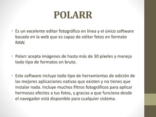 POLARR
• Es un excelente editor fotográfico en línea y el único software
basado en la web que es capaz de editar fotos en formato
RAW.
• Polarr acepta imágenes de hasta más de 30 píxeles y maneja
todo tipo de formatos en bruto.
• Este software incluye todo tipo de herramientas de edición de
las mejores aplicaciones nativas que existen y no tienes que
instalar nada. Incluye muchos filtros fotográficos para aplicar
hermosos efectos a tus fotos, y gracias a que funciona desde
el navegador está disponible para cualquier sistema.
 