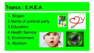Topics : E.H.E.A
1. Slogan
2.Name of political party
3.Education
4.Health Service
5. Environment
6. Abortion
 