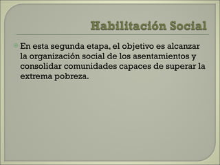 En esta segunda etapa, el objetivo es alcanzar la organización social de los asentamientos y consolidar comunidades capaces de superar la extrema pobreza.  