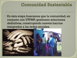 En ésta etapa buscamos que la comunidad, en conjunto con UTPMP, gestionen soluciones definitivas, construyendo nuevos barrios integrados a las redes sociales. 