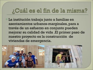 La institución trabaja junto a familias en asentamientos urbanos-marginales, para a través de un esfuerzo en conjunto pueden mejorar su calidad de vida .El primer paso de nuestro proyecto es la construcción  de viviendas de emergencia. 