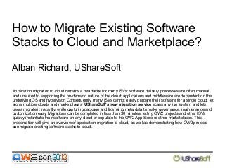 How to Migrate Existing Software
Stacks to Cloud and Marketplace?
Alban Richard, UShareSoft
Application migration to cloud remains a headache for many ISVs: software delivery processes are often manual
and unsuited to supporting the on-demand nature of the cloud; applications and middleware are dependent on the
underlying OS and hypervisor; Consequently, many ISVs cannot easily prepare their software for a single cloud, let
alone multiple clouds and marketplaces. UShareSoft's new migration service scans any live system and lets
users migrate it instantly, while capturing package and licensing meta data to make governance, maintenance and
customization easy. Migrations can be completed in less than 30 minutes, letting OW2 projects and other ISVs
quickly instantiate their software on any cloud or populate to the OW2 App Store or other marketplaces. This
presentation will give an overview of application migration to cloud, as well as demonstrating how OW2 projects
can migrate existing software stacks to cloud.

 