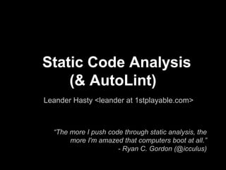 Static Code Analysis
(& AutoLint)
Leander Hasty <leander at 1stplayable.com>

“The more I push code through static analysis, the
more I'm amazed that computers boot at all.”
- Ryan C. Gordon (@icculus)

 