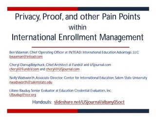 Privacy, Proof, and other Pain Points 
within 
International Enrollment Management 
BenWaxman,Chief Operating Officer at INTEAD: International Education Advantage, LLC 
bwaxman@intead.com 
Cheryl DarrupBoychuck,Chief Architect at FundsV and USjournal.com 
cheryl@FundsV.com and cheryl@USjournal.com 
NellyWadsworth,Associate Director, Center for International Education, Salem State University 
nwadsworth@salemstate.edu 
Liliane Bauduy, Senior Evaluator at Education Credential Evaluators, Inc. 
LBauduy@ece.org 
Handouts: slideshare.net/USjournal/albany05oct 
 