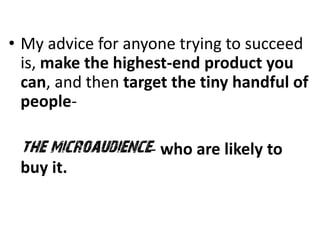 • My advice for anyone trying to succeed
  is, make the highest-end product you
  can, and then target the tiny handful of
  people-

 the microaudience- who are likely to
 buy it.
 