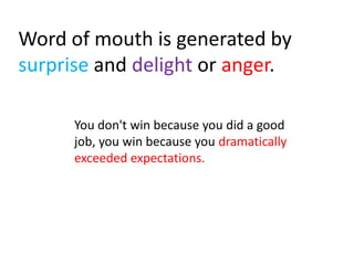 Word of mouth is generated by
surprise and delight or anger.

      You don't win because you did a good
      job, you win because you dramatically
      exceeded expectations.
 
