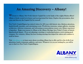 AnAmazingDiscovery~Albany!
Welcome to Albany, New York's historic Capital City on the banks of the mighty Hudson River!
Albany is firmly rooted in its history and moving toward the future. Explore this presentation, then
come and di
        d discover th C it l Cit f yourself.
                    the Capital City for       lf

New York’s Capital Region has enticed visitors for 400 years with historic sites, fabulous attractions,
family-friendly amenities, and entertaining events. World-class museums, unique galleries, stunning
architecture, delicio s resta rants
architect re delicious restaurants, and welcoming accommodations ensure your Albany experience
                                          elcoming                  ens re o r Alban e perience
is legendary. Begin your journey to Albany at the Albany Heritage Area Visitor’s Center at historic
Quackenbush Square. If you are planning a meeting or conducting business, you're joining good
company. For centuries, Albany has been hosting meetings that shaped the nation and continue to
mold its future
         future.

Visit www.albany.org to learn more about everything Albany has to offer and for a list of all of our
attractions, hotels, restaurants, galleries, and more. Whatever it is you are looking for, you will be
sure to find it in New York s Capital Region.
                        York’s           Region




                                                                                        www.albany.org
 