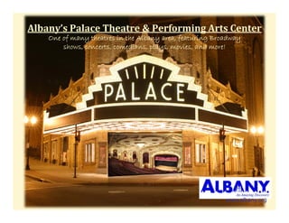 Albany’sPalaceTheatre&PerformingArtsCenter
    One of many theatres in the Albany area, f
         f     y                      y      featuring Broadway
                                                     g        y
        shows, concerts, comedians, plays, movies, and more!




                                                          www.albany.org
 
