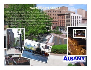 NorthPearlStreet
Sandwiched between The Times Union Center
and the Palace Performing Arts Center, and
walking distance from Albany’s downtown
hotels, you will find restaurants, theatres, and
nonstop nightlife. A popular attraction for
college students and locals all year round!




                                                   www.albany.org
 