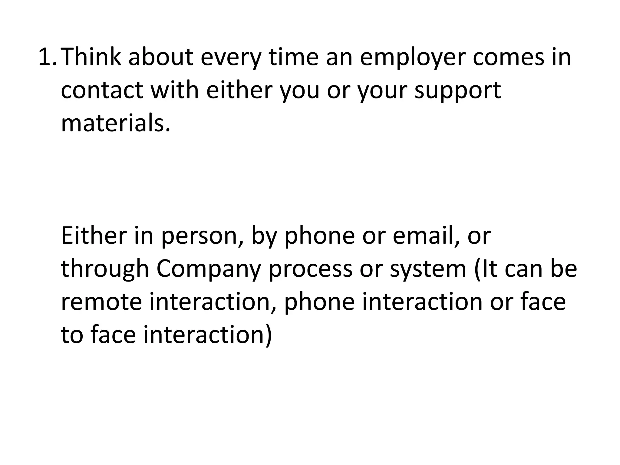 1.Think about every time an employer comes in
  contact with either you or your support
  materials.



 Either in person, by phone or email, or
 through Company process or system (It can be
 remote interaction, phone interaction or face
 to face interaction)
 