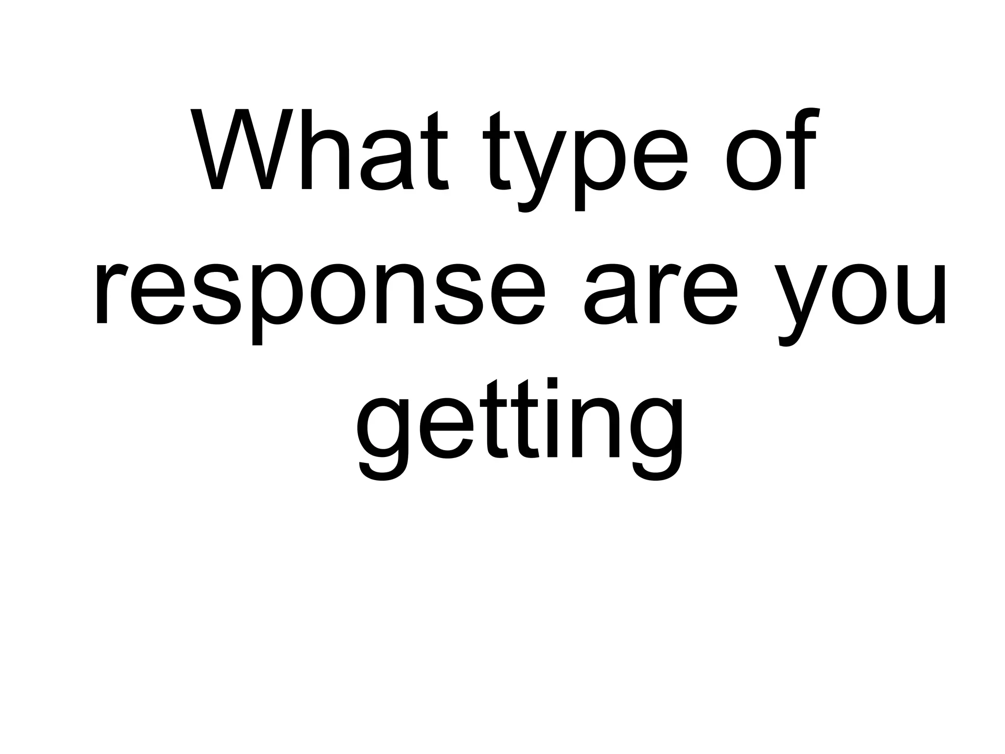 What type of
response are you
     getting
 