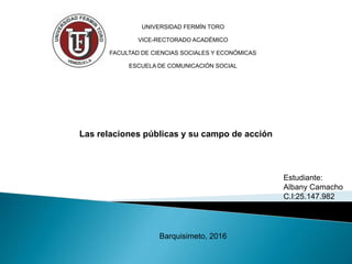UNIVERSIDAD FERMÍN TORO
VICE-RECTORADO ACADÉMICO
FACULTAD DE CIENCIAS SOCIALES Y ECONÓMICAS
ESCUELA DE COMUNICACIÓN SOCIAL
Barquisimeto, 2016
Las relaciones públicas y su campo de acción
Estudiante:
Albany Camacho
C.I:25.147.982
 