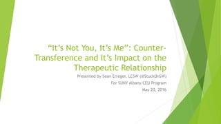 “It’s Not You, It’s Me”: Counter-
Transference and It’s Impact on the
Therapeutic Relationship
Presented by Sean Erreger, LCSW (@StuckOnSW)
For SUNY Albany CEU Program
May 20, 2016
 
