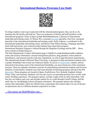International Business Programs Case Study
If college students want to get connected with the international programs, they can do so, by
learning who the faculty and staff are. There are numerous of faculty and staff members on the
international programs. Some of them include Brad Bodenhausen, a director of international
leadership and training center, Yi Winnie Wu, a assistant program specialist, Jinzi Fan, a program
specialist in the international leadership and training center, Kelly Cabrera, a coordinator in the
international leadership and training center, and Doctor Yuan Helen Zhuang, a language specialist.
Each staff and faculty, were trained to help students learn about their program.
International Business Program is offered through the Magellan Exchange and the IBP. ... Show
more content on Helpwriting.net ...
The State Department's Country Information page is helpful in comprehending health condition,
crime and security information, unusual immigration practices, drug penalties, minor political
disturbances, and unusual currency and entry regulations, as well as legal document requirements.
The international friend of Missouri State University, is designed to help international students find
a quality friendship with at least one American family. If you are a United States student, and are
interested in becoming a part of the international friendship, you must attend one of the orientation
sessions. There are separate orientation sessions for participating international students and for hosts
(families or individuals). Students may find some benefits of interning programs abroad at the ISA
Internship. These programs are located in Spain, South Korea, New Zealand, England, Ireland,
China, Chile, and Australia. Students will not only receive an internship position, but a world–wide
career–building experience. The program options, include a eight week set–date internships, with
four pre–set intakes each year, and includes option for six credit through Carroll College, and the
mulit–day on–site Bridging Cultures Program orientation. The program options also includes
custom date internships, which are offered when a participate who cannot make it to one of the pre–
set placements due to a different duration required or to a date
... Get more on HelpWriting.net ...
 