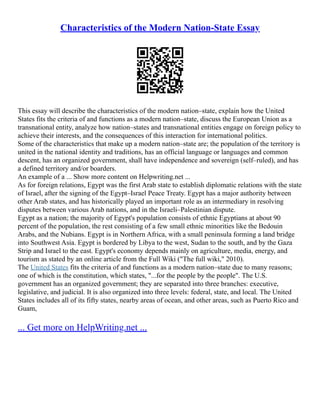 Characteristics of the Modern Nation-State Essay
This essay will describe the characteristics of the modern nation–state, explain how the United
States fits the criteria of and functions as a modern nation–state, discuss the European Union as a
transnational entity, analyze how nation–states and transnational entities engage on foreign policy to
achieve their interests, and the consequences of this interaction for international politics.
Some of the characteristics that make up a modern nation–state are; the population of the territory is
united in the national identity and traditions, has an official language or languages and common
descent, has an organized government, shall have independence and sovereign (self–ruled), and has
a defined territory and/or boarders.
An example of a ... Show more content on Helpwriting.net ...
As for foreign relations, Egypt was the first Arab state to establish diplomatic relations with the state
of Israel, after the signing of the Egypt–Israel Peace Treaty. Egypt has a major authority between
other Arab states, and has historically played an important role as an intermediary in resolving
disputes between various Arab nations, and in the Israeli–Palestinian dispute.
Egypt as a nation; the majority of Egypt's population consists of ethnic Egyptians at about 90
percent of the population, the rest consisting of a few small ethnic minorities like the Bedouin
Arabs, and the Nubians. Egypt is in Northern Africa, with a small peninsula forming a land bridge
into Southwest Asia. Egypt is bordered by Libya to the west, Sudan to the south, and by the Gaza
Strip and Israel to the east. Egypt's economy depends mainly on agriculture, media, energy, and
tourism as stated by an online article from the Full Wiki ("The full wiki," 2010).
The United States fits the criteria of and functions as a modern nation–state due to many reasons;
one of which is the constitution, which states, "...for the people by the people". The U.S.
government has an organized government; they are separated into three branches: executive,
legislative, and judicial. It is also organized into three levels: federal, state, and local. The United
States includes all of its fifty states, nearby areas of ocean, and other areas, such as Puerto Rico and
Guam,
... Get more on HelpWriting.net ...
 