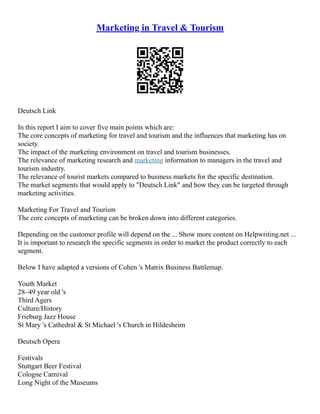 Marketing in Travel & Tourism
Deutsch Link
In this report I aim to cover five main points which are:
The core concepts of marketing for travel and tourism and the influences that marketing has on
society.
The impact of the marketing environment on travel and tourism businesses.
The relevance of marketing research and marketing information to managers in the travel and
tourism industry.
The relevance of tourist markets compared to business markets for the specific destination.
The market segments that would apply to "Deutsch Link" and how they can be targeted through
marketing activities.
Marketing For Travel and Tourism
The core concepts of marketing can be broken down into different categories.
Depending on the customer profile will depend on the ... Show more content on Helpwriting.net ...
It is important to research the specific segments in order to market the product correctly to each
segment.
Below I have adapted a versions of Cohen 's Matrix Business Battlemap.
Youth Market
28–49 year old 's
Third Agers
Culture/History
Frieburg Jazz House
St Mary 's Cathedral & St Michael 's Church in Hildesheim
Deutsch Opera
Festivals
Stuttgart Beer Festival
Cologne Carnival
Long Night of the Museums
 
