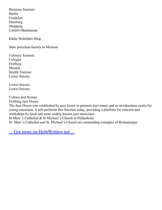 Business Tourism
Berlin
Frankfurt
Hamburg
Shopping
CentrO Oberhausen
Käthe Wohlfahrt Shop
State porcelain factory in Meissen
Culinary Tourism
Cologne
Frieburg
Munich
Health Tourism
Lower Saxony
Lower Saxony
Lower Saxony
Culture and History
Frieburg Jazz House
The Jazz House was established by jazz lovers to promote jazz music and as an education centre for
young musicians. It still performs this function today, providing a platform for concerts and
workshops by local and more widely known jazz musicians.
St Mary 's Cathedral & St Michael 's Church in Hildesheim
St. Mary 's Cathedral and St. Michael 's Church are outstanding examples of Romanesque
... Get more on HelpWriting.net ...
 