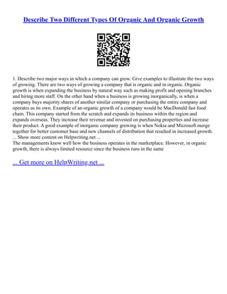 Describe Two Different Types Of Organic And Organic Growth
1. Describe two major ways in which a company can grow. Give examples to illustrate the two ways
of growing. There are two ways of growing a company that is organic and in organic. Organic
growth is when expanding the business by natural way such as making profit and opening branches
and hiring more staff. On the other hand when a business is growing inorganically, is when a
company buys majority shares of another similar company or purchasing the entire company and
operates as its own. Example of an organic growth of a company would be MacDonald fast food
chain. This company started from the scratch and expands its business within the region and
expands overseas. They increase their revenue and invested on purchasing properties and increase
their product. A good example of inorganic company growing is when Nokia and Microsoft merge
together for better customer base and new channels of distribution that resulted in increased growth.
... Show more content on Helpwriting.net ...
The managements know well how the business operates in the marketplace. However, in organic
growth, there is always limited resource since the business runs in the same
... Get more on HelpWriting.net ...
 