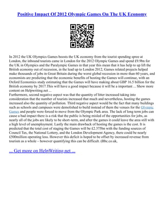 Positive Impact Of 2012 Olympic Games On The UK Economy
In 2012 the UK Olympics Games boosts the UK economy from the tourist spending spree at
London, the inbound tourists came in London for the 2012 Olympic Games and spend £9.9bn for
the UK in Olympics and the Paralympic Games in that year this mean that it has help to up lift the
British economy out of recession, in the lead up to London 2012, Games related projects helped
make thousands of jobs in Great Britain during the worst global recession in more than 60 years, and
economists are predicting that the economic benefits of hosting the Games will continue, with an
Oxford Economics study estimating that the Games will have making about GBP 16.5 billion for the
British economy by 2017.This will have a good impact because it will be a important ... Show more
content on Helpwriting.net ...
Furthermore, second negative aspect was that the quantity of litter increased taking into
consideration that the number of tourists increased that much and nevertheless, hosting the games
increased also the quantity of pollution. Third negative aspect would be the fact that many buildings
such as schools and campuses were demolished to build instead of them the venues for the Olympic
Games and people were forced to move from the Olympic Park area. The lack of long term jobs can
cause a bad impact there is a risk that the public is being misled of the opportunities for jobs, as
nearly all of the jobs are likely to be short–term, and after the games it could leave the area still with
a high level of unemployment. Lastly the main drawback of hosting the games is the cost. It is
predicted that the total cost of staging the Games will be £2.375bn with the funding sources of
Council Tax, the National Lottery, and the London Development Agency, there could be nearly
£500million operating loss. However this deficit is hoped to be offset by increased revenue from
tourism as a whole – however quantifying this can be difficult. (Bbc.co.uk,
... Get more on HelpWriting.net ...
 