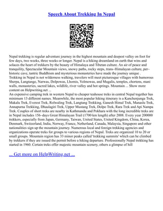 Speech About Trekking In Nepal
Nepal trekking is regular adventure journey in the highest mountain and deepest valley on foot for
few days, two weeks, three weeks or longer. Nepal is a hiking dreamland on earth that wins and
solaces the heart of trekkers by the beauty of Himalaya and Tibetan culture. An air of peace and
tranquility, Spectacular Mountain views, snowy paths, rocky steps, trans–Himalayan culture, per–
historic cave, tantric Buddhism and mysterious monasteries have made the journey unique .
Trekking in Nepal is not wilderness walking, travelers will meet picturesque villages with humorous
Sherpa, Langtange, Narwas, Dolpowas, Lhomis, Yolmowas, and Mugalis, temples, chortens, mani
walls, monasteries, sacred lakes, wildlife, river valley and hot springs. Mountain ... Show more
content on Helpwriting.net ...
An expensive camping trek in western Nepal to cheaper teahouse treks in central Nepal together has
minimum 13 different names. Meanwhile, the most popular hiking itinerary is a Kanchenjunga Trek,
Makalu Trek, Everest Trek, Rolwaling Trek, Langtang Trekking, Ganesh Himal Trek, Manaslu Trek,
Annapurna Trekking, Dhaulagiri Trek, Upper Mustang Trek, Dolpo Trek, Rara Trek and Api Nampa
Trek. Couples of short treks are nearby in Kathmandu and Pokhara with the long incredible treks are
in Nepal includes 156–days Great Himalayan Trail (1700 km length) after 2008. Every year 200000
trekkers, especially from Japan, Germany, Taiwan, United States, United Kingdom, China, Korea,
Denmark, Switzerland, India, Norway, France, Netherland, Canada, Malaysia, Singapore and other
nationalities sign up the mountain journey. Numerous local and foreign trekking agencies and
organizations operate treks for groups to various regions of Nepal. Treks are organized 10 to 20 or
small groups. Mountain region has 33 minor peaks called 'trekking summits' which can be climbed
by trekkers if they are issued the permit before a hiking departure. Professionally Nepal trekking has
started in 1960. Certain treks offer majestic mountain scenery, others a glimpse of hill
... Get more on HelpWriting.net ...
 