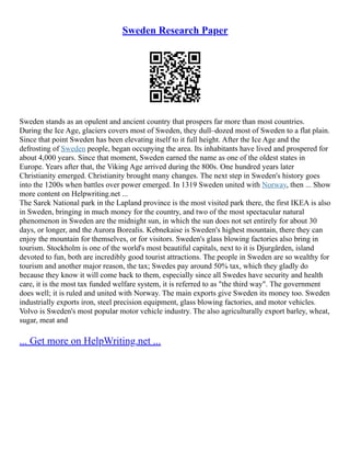 Sweden Research Paper
Sweden stands as an opulent and ancient country that prospers far more than most countries.
During the Ice Age, glaciers covers most of Sweden, they dull–dozed most of Sweden to a flat plain.
Since that point Sweden has been elevating itself to it full height. After the Ice Age and the
defrosting of Sweden people, began occupying the area. Its inhabitants have lived and prospered for
about 4,000 years. Since that moment, Sweden earned the name as one of the oldest states in
Europe. Years after that, the Viking Age arrived during the 800s. One hundred years later
Christianity emerged. Christianity brought many changes. The next step in Sweden's history goes
into the 1200s when battles over power emerged. In 1319 Sweden united with Norway, then ... Show
more content on Helpwriting.net ...
The Sarek National park in the Lapland province is the most visited park there, the first IKEA is also
in Sweden, bringing in much money for the country, and two of the most spectacular natural
phenomenon in Sweden are the midnight sun, in which the sun does not set entirely for about 30
days, or longer, and the Aurora Borealis. Kebnekaise is Sweden's highest mountain, there they can
enjoy the mountain for themselves, or for visitors. Sweden's glass blowing factories also bring in
tourism. Stockholm is one of the world's most beautiful capitals, next to it is Djurgården, island
devoted to fun, both are incredibly good tourist attractions. The people in Sweden are so wealthy for
tourism and another major reason, the tax; Swedes pay around 50% tax, which they gladly do
because they know it will come back to them, especially since all Swedes have security and health
care, it is the most tax funded welfare system, it is referred to as "the third way". The government
does well; it is ruled and united with Norway. The main exports give Sweden its money too. Sweden
industrially exports iron, steel precision equipment, glass blowing factories, and motor vehicles.
Volvo is Sweden's most popular motor vehicle industry. The also agriculturally export barley, wheat,
sugar, meat and
... Get more on HelpWriting.net ...
 