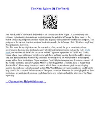 The New Rulers Of The World
The New Rulers of the World, directed by Alan Lowery and John Pilger. . A documentary that
critiques globalisation, international institutions and the political affluence the West has over the
world. Discussing the polarisation of wealth and disparity in income between the rich and poor. This
assignment focuses on how international institutions under the influence of the West have exploited
Asia especially Indonesia.
The film turns the spotlight towards the new rulers of the world, the great multinational and
governments. Looking into the functionality of international institutions such as the IMF, World
Bank, and more recent WTO the successor to GATT (general agreement on Tariffs and Trade).
Under whose rules millions of people worldwide have suffered loosing their jobs and livelihood.
The film demarcates the West having increased its stranglehold on poor countries misusing the
power within these institutions. Pilger mentions, "just 200 giant corporations dominate a quarter of
the world's economic activity. General Motors is now bigger than Denmark. Ford is bigger than
South Africa". Showcasing how the extent to which these corporations exploit the developing
nations. International institutions such as the IMF, World Banks were established post world war to
help rebuild the economic infrastructure of European countries. However the principle policies these
institutions are established upon are eroded and their new policies reflect the interests of the West
especially
... Get more on HelpWriting.net ...
 