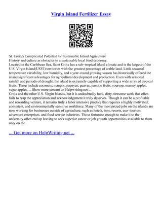 Virgin Island Fertilizer Essay
St. Croix's Complicated Potential for Sustainable Island Agriculture
History and culture as obstacles to a sustainable local food economy.
Located in the Caribbean Sea, Saint Croix has a sub–tropical island climate and is the largest of the
U.S. Virgin Island(USVI) territories with the greatest percentage of arable land. Little seasonal
temperature variability, low humidity, and a year–round growing season has historically offered the
island significant advantages for agricultural development and production. Even with seasonal
rainfall and periods of drought, the island is extremely capable of supporting a wide array of tropical
fruits. These include coconuts, mangos, papayas, guavas, passion fruits, soursop, mamey apples,
sugar apples, ... Show more content on Helpwriting.net ...
Croix and the other U.S. Virgin Islands, but it is undoubtedly hard, dirty, tiresome work that often
fails to reap the appreciation and acknowledgement it truly deserves. Though it can be a profitable
and rewarding venture, it remains truly a labor intensive practice that requires a highly motivated,
consistent, and environmentally sensitive workforce. Many of the most prized jobs on the islands are
now working for businesses outside of agriculture, such as hotels, inns, resorts, eco–tourism
adventure enterprises, and food service industries. Those fortunate enough to make it to the
university often end up leaving to seek superior career or job growth opportunities available to them
only on the
... Get more on HelpWriting.net ...
 