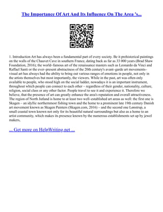 The Importance Of Art And Its Influence On The Area 's...
1. Introduction Art has always been a fundamental part of every society. Be it prehistorical paintings
on the walls of the Chauvet Cave in southern France, dating back as far as 33 000 years (Brad Shaw
Foundation, 2016); the world–famous art of the renaissance masters such as Leonardo da Vinci and
Raffael Santi or the ever–present abstractness of the 20th century's avant–garde art movements–
visual art has always had the ability to bring out various ranges of emotions in people, not only in
the artists themselves but most importantly, the viewers. While in the past, art was often only
available to people, who stood high on the social ladder, nowadays it is an important instrument,
throughout which people can connect to each other – regardless of their gender, nationality, culture,
religion, social class or any other factor. People travel to see it and experience it. Therefore we
believe, that the presence of art can greatly enhance the area's reputation and overall attractiveness.
The region of North Jutland is home to at least two well–established art areas as well: the first one is
Skagen – an idyllic northernmost fishing town and the home to a prominent late 19th century Danish
art movement known as Skagen Painters (Skagen.com, 2016) – and the second one Lønstrup, a
small coastal town known not only for its beautiful natural surroundings but also as a home to an
artist community, which makes its presence known by the numerous establishments set up by jewel
makers,
... Get more on HelpWriting.net ...
 