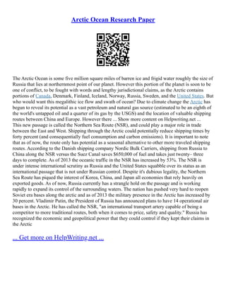 Arctic Ocean Research Paper
The Arctic Ocean is some five million square miles of barren ice and frigid water roughly the size of
Russia that lies at northernmost point of our planet. However this portion of the planet is soon to be
one of conflict, to be fought with words and lengthy jurisdictional claims, as the Arctic contains
portions of Canada, Denmark, Finland, Iceland, Norway, Russia, Sweden, and the United States. But
who would want this megalithic ice flow and swath of ocean? Due to climate change the Arctic has
begun to reveal its potential as a vast petroleum and natural gas source (estimated to be an eighth of
the world's untapped oil and a quarter of its gas by the USGS) and the location of valuable shipping
routes between China and Europe. However there ... Show more content on Helpwriting.net ...
This new passage is called the Northern Sea Route (NSR), and could play a major role in trade
between the East and West. Shipping through the Arctic could potentially reduce shipping times by
forty percent (and consequentially fuel consumption and carbon emissions). It is important to note
that as of now, the route only has potential as a seasonal alternative to other more traveled shipping
routes. According to the Danish shipping company Nordic Bulk Carriers, shipping from Russia to
China along the NSR versus the Suez Canal saves $650,000 of fuel and takes just twenty– three
days to complete. As of 2013 the oceanic traffic in the NSR has increased by 53%. The NSR is
under intense international scrutiny as Russia and the United States squabble over its status as an
international passage that is not under Russian control. Despite it's dubious legality, the Northern
Sea Route has piqued the interest of Korea, China, and Japan all economies that rely heavily on
exported goods. As of now, Russia currently has a strangle hold on the passage and is working
rapidly to expand its control of the surrounding waters. The nation has pushed very hard to reopen
Soviet era bases along the arctic and as of 2013 the military presence in the Arctic has increased by
30 percent. Vladimir Putin, the President of Russia has announced plans to have 14 operational air
bases in the Arctic. He has called the NSR, "an international transport artery capable of being a
competitor to more traditional routes, both when it comes to price, safety and quality." Russia has
recognized the economic and geopolitical power that they could control if they kept their claims in
the Arctic
... Get more on HelpWriting.net ...
 