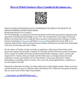 Ways in Which Engineers Have Considered the Impact on...
WAYS IN WHICH ENGINEERS HAVE CONSIDERED THE IMPACT ON SOCIETY OF
ORESUND BRIDGE (WONG MING MING)
Relationship between Two Countries
The Oresund Bridge was agreed to build after the Danish and Swedish governments signed the final
agreement of building Oresund Bridge in year 1991. The considerations of the impact of Oresund
Bridge were being made such as using this link to promote commuting and the exchange of culture
between Copenhagen in Denmark and Malmo in Sweden (Oresundsbro Konsortiet 2008, p. 2).
Engineers believed that culture exchange between Sweden and Denmark can make their relationship
even closer by knowing each other's culture.
For the culture of Sweden, Swedes normally are egalitarian, which means that Swedes are the
person who supports the principle of equality for all people (Oxford Advanced Learner's Dictionary
2014). Swedes are humble and cannot accept boasting (Sweden–language, culture, customs and
etiquette 2013). Swedes often give thanks and their behaviours are strongly balanced towards
moderation. Swedes work hard but not too hard and they will go enjoy themselves without
participating in something which is extreme. Also, due to the strong egalitarianism, competition is
not encouraged in Sweden.
Meanwhile in Denmark, the Danes are being called as the world's happiest people. Danes are always
satisfied with the way they live (Danish culture and lifestyle 2013). Danes are also generous because
they are much aware of their high living standard.
... Get more on HelpWriting.net ...
 