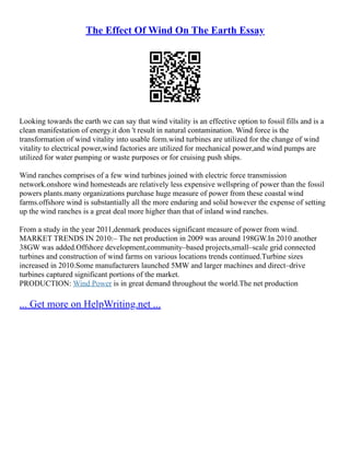 The Effect Of Wind On The Earth Essay
Looking towards the earth we can say that wind vitality is an effective option to fossil fills and is a
clean manifestation of energy.it don 't result in natural contamination. Wind force is the
transformation of wind vitality into usable form.wind turbines are utilized for the change of wind
vitality to electrical power,wind factories are utilized for mechanical power,and wind pumps are
utilized for water pumping or waste purposes or for cruising push ships.
Wind ranches comprises of a few wind turbines joined with electric force transmission
network.onshore wind homesteads are relatively less expensive wellspring of power than the fossil
powers plants.many organizations purchase huge measure of power from these coastal wind
farms.offshore wind is substantially all the more enduring and solid however the expense of setting
up the wind ranches is a great deal more higher than that of inland wind ranches.
From a study in the year 2011,denmark produces significant measure of power from wind.
MARKET TRENDS IN 2010:– The net production in 2009 was around 198GW.In 2010 another
38GW was added.Offshore development,community–based projects,small–scale grid connected
turbines and construction of wind farms on various locations trends continued.Turbine sizes
increased in 2010.Some manufacturers launched 5MW and larger machines and direct–drive
turbines captured significant portions of the market.
PRODUCTION: Wind Power is in great demand throughout the world.The net production
... Get more on HelpWriting.net ...
 
