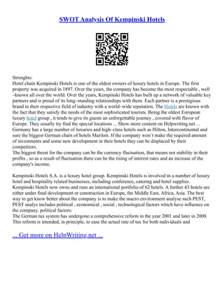 SWOT Analysis Of Kempinski Hotels
Strenghts:
Hotel chain Kempinski Hotels is one of the oldest owners of luxury hotels in Europe. The first
property was acquired in 1897. Over the years, the company has become the most respectable , well
–known all over the world. Over the years, Kempinski Hotels has built up a network of valuable key
partners and is proud of its long–standing relationships with them. Each partner is a prestigious
brand in their respective field of industry with a world–wide reputation. The Hotels are known with
the fact that they satisfy the needs of the most sophisticated tourists. Being the oldest European
luxury hotel group , it tends to give its guests an unforgettable journey , covered with flavor of
Europe. They usually try find the special locations ... Show more content on Helpwriting.net ...
Germany has a large number of luxurios and high–class hotels such as Hilton, Intercontinental and
sure the biggest German chain of hotels Maritim. If the company won`t make the required amount
of investments and some new development in their hotels they can be displaced by their
competitors.
The biggest threat for the company can be the currency fluctuation, that means not stability in their
profits , so as a result of fluctuation there can be the rising of interest rates and an increase of the
company's income.
Kempinski Hotels S.A. is a luxury hotel group. Kempinski Hotels is involved in a number of luxury
hotel and hospitality related businesses, including conference, catering and hotel supplies.
Kempinski Hotels now owns and runs an international portfolio of 62 hotels. A further 43 hotels are
either under final development or construction in Europe, the Middle East, Africa, Asia. The best
way to get know better about the company is to make the macro environment analyse such PEST,
PEST analys includes political , economical , social , technological factors which have influence on
the company. political factors:
The German tax system has undergone a comprehensive reform in the year 2001 and later in 2008.
This reform is intended, in principle, to ease the actual rate of tax for both individuals and
... Get more on HelpWriting.net ...
 