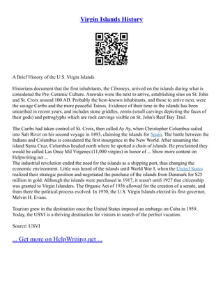 Virgin Islands History
A Brief History of the U.S. Virgin Islands
Historians document that the first inhabitants, the Ciboneys, arrived on the islands during what is
considered the Pre–Ceramic Culture. Arawaks were the next to arrive, establishing sites on St. John
and St. Croix around 100 AD. Probably the best–known inhabitants, and those to arrive next, were
the savage Caribs and the more peaceful Tainos. Evidence of their time in the islands has been
unearthed in recent years, and includes stone griddles, zemis (small carvings depicting the faces of
their gods) and petroglyphs which are rock carvings visible on St. John's Reef Bay Trail.
The Caribs had taken control of St. Croix, then called Ay Ay, when Christopher Columbus sailed
into Salt River on his second voyage in 1493, claiming the islands for Spain. The battle between the
Indians and Columbus is considered the first insurgence in the New World. After renaming the
island Santa Cruz, Columbus headed north where he spotted a chain of islands. He proclaimed they
would be called Las Once Mil Virgenes (11,000 virgins) in honor of ... Show more content on
Helpwriting.net ...
The industrial revolution ended the need for the islands as a shipping port, thus changing the
economic environment. Little was heard of the islands until World War I, when the United States
realized their strategic position and negotiated the purchase of the islands from Denmark for $25
million in gold. Although the islands were purchased in 1917, it wasn't until 1927 that citizenship
was granted to Virgin Islanders. The Organic Act of 1936 allowed for the creation of a senate, and
from there the political process evolved. In 1970, the U.S. Virgin Islands elected its first governor,
Melvin H. Evans.
Tourism grew in the destination once the United States imposed an embargo on Cuba in 1959.
Today, the USVI is a thriving destination for visitors in search of the perfect vacation.
Source: USVI
... Get more on HelpWriting.net ...
 