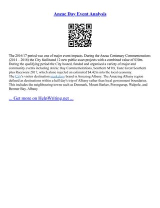 Anzac Day Event Analysis
The 2016/17 period was one of major event impacts. During the Anzac Centenary Commemorations
(2014 – 2018) the City facilitated 12 new public asset projects with a combined value of $30m.
During the qualifying period the City hosted, funded and organised a variety of major and
community events including Anzac Day Commemorations, Southern MTB, Taste Great Southern
plus Racewars 2017, which alone injected an estimated $4.42m into the local economy.
The City's visitor destination marketing brand is Amazing Albany. The Amazing Albany region
defined as destinations within a half day's trip of Albany rather than local government boundaries.
This includes the neighbouring towns such as Denmark, Mount Barker, Porongurup, Walpole, and
Bremer Bay. Albany
... Get more on HelpWriting.net ...
 