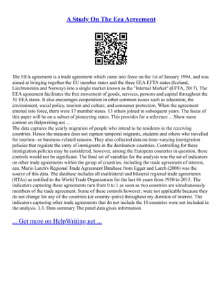 A Study On The Eea Agreement
The EEA agreement is a trade agreement which came into force on the 1st of January 1994, and was
aimed at bringing together the EU member states and the three EEA EFTA states (Iceland,
Liechtenstein and Norway) into a single market known as the "Internal Market" (EFTA, 2017). The
EEA agreement facilitates the free movement of goods, services, persons and capital throughout the
31 EEA states. It also encourages cooperation in other common issues such as education, the
environment, social policy, tourism and culture, and consumer protection. When the agreement
entered into force, there were 17 member states. 13 others joined in subsequent years. The focus of
this paper will be on a subset of pioneering states. This provides for a reference ... Show more
content on Helpwriting.net ...
The data captures the yearly migration of people who intend to be residents in the receiving
countries. Hence the measure does not capture temporal migrants, students and others who travelled
for tourism– or business–related reasons. They also collected data on time–varying immigration
policies that regulate the entry of immigrants in the destination countries. Controlling for these
immigration policies may be considered, however, among the European countries in question, these
controls would not be significant. The final set of variables for the analysis was the set of indicators
on other trade agreements within the group of countries, including the trade agreement of interest,
eea. Mario Larch's Regional Trade Agreement Database from Egger and Larch (2008) was the
source of this data. The database includes all multilateral and bilateral regional trade agreements
(RTAs) as notified to the World Trade Organization for the last 66 years from 1950 to 2015. The
indicators capturing these agreements turn from 0 to 1 as soon as two countries are simultaneously
members of the trade agreement. Some of these controls however, were not applicable because they
do not change for any of the countries (or country–pairs) throughout my duration of interest. The
indicators capturing other trade agreements that do not include the 10 countries were not included in
the analysis. 3.3. Data summary The panel data gives information
... Get more on HelpWriting.net ...
 