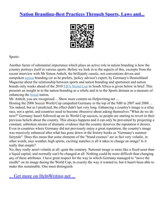 Nation Branding-Best Practices Through Sports, Laws and...
Sports:
Another factor of substantial importance which plays an active role in nation branding is how the
country portrays itself in various sports. Before we look in to the aspects of this, excerpts from the
recent interview with Mr Simon Anholt, the brilliantly caustic, not conventions driven and
outspoken nation branding (or as he prefers, 'policy advisor') expert, by Germany's Deutschland
Magazine about the relationship between sports and nation branding and sportsmen and nation
brands only weeks ahead of the 2010 FIFA World Cup in South Africa is given below in brief. This
presents an insight in to the nation branding as a whole and in to the Sports domain as a measure of
enhancing the brand nation.
Mr. Anholt, you are recognized ... Show more content on Helpwriting.net ...
Hosting the 2006 Soccer World Cup catapulted Germany to the top of the NBI in 2007 and 2008 ...
Yes indeed, but as I predicted, the effect didn't last very long. Enhancing a country's image is a relay
race, not a sprint, and countries need to become obsessive about asking themselves "What do we do
next?" Germany hasn't followed up on its World Cup success, so people are starting to revert to their
previous beliefs about the country. This always happens and it can only be prevented by projecting a
constant, unbroken stream of dramatic evidence that the country deserves the reputation it desires.
Even in countries where Germany did not previously enjoy a great reputation, the country's image
was massively enhanced after what has gone down in the history books as "Germany's summer
fairytale". Does this mean that some elements of the "brand essence" are in fact very volatile, in
other words, nice weather, high spirits, exciting matches is all it takes to change an image? Is it
really that simple?
No, they really aren't volatile at all: quite the contrary. National image is more like a fixed asset than
a liquid capital, and normally can't be changed at all. Nothing could be more difficult than changing
any of these attributes. I have great respect for the way in which Germany managed to "move the
needle" on its image during the World Cup, in exactly the way it wanted to, but it hasn't been able to
make this sustainable. One must distinguish
... Get more on HelpWriting.net ...
 