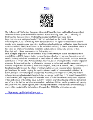 Miss
The Influence of TripAdvisor Consumer–Generated Travel Reviews on Hotel Performance Pasi
Tuominen University of Hertfordshire Business School Working Paper (2011) University of
Hertfordshire Business School Working Papers are available for download from
https://uhra.herts.ac.uk/dspace/handle/2299/5549 and also from the British Library:
www.mbsportal.bl.uk The Working Paper Series is intended for rapid dissemination of research
results, work–inprogress, and innovative teaching methods, at the pre–publication stage. Comments
are welcomed and should be addressed to the individual author(s). It should be noted that papers in
this series are often provisional and comments and/or citations should take account of this.
Copyright and ... Show more content on Helpwriting.net ...
In an example, Tripadvisor has an estimated effect worth 500m£ per annum on corporate travel
spend (Caterer, 2009). Several studies explore the issue of online reviews, or electronic word–of–
mouth, focusing mainly on matters such as motivations of, and social dynamics between, users and
contributors of review sites. Previous studies, however, do not investigate online reviews' impact on
consumer decision making, i.e., to what extent exposure to online reviews affects consumers'
attitudes and purchase decisions (Chevalier & Mayzlin, 2006; Sen & Lerman, 2007). This study will
broaden the exploration on the effects of online hotel reviews on consumer choice hence the
profitability of the hotels, keeping the consideration set model of consumer choice (Roberts &
Lattin, 1991) as a theoretical point of departure. According to Compete inc. (2009) the share of
referrals from social networks to hotel websites is growing rapidly (up 151% since February 2008).
A similar trend (with respect to social networks' share of referrals) exists for many other segments
within and outside of the online travel industry. The more interesting finding is that the conversion
rate of the referrals from social networks to hotel websites exhibits a similar growth trend, growing
98% year over year. Taken together, these findings indicate that social networks are increasingly a
source of in–market traffic for hoteliers. (Compete Inc. 2009) The information society
... Get more on HelpWriting.net ...
 