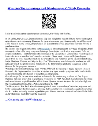 What Are The Advantages And Disadvantages Of Study Economics
Study Economics at the Department of Economics, University of Colombo.
In Sri Lanka, the GCE A/L examination is a step that can grant a student entry to pursue their higher
education at a state university. However, for those who cannot gain direct entry by the difference of
a few points in their z scores, other avenues are available that would ensure that they still receive a
good education.
If a student fails to gain entry into a state university as an undergraduate, they need not despair. State
universities often offer study programs that range from simple certification programs to PhDs to
extension students. The Department of Economics at the University of Colombo has recently opened
intakes for their newest batch of extension students ... Show more content on Helpwriting.net ...
Aside from the local student population, the Department also welcomes global students from China,
India, Maldives, Vietnam and Nigeria. Rev. Prof. Wimalaratana stated that while numbers are still
relatively small, the global student population at the department is gradually increasing, as the
demand for the programs increases.
With the collaboration that lasted from 1987 to 2000 with the Institute of Social Sciences (ISS), in
Denmark, the Department has been able to receive new input as to its programs and a result of this
collaboration is the introduction of the extension programme.
One advantage for the extension students is that while the student may not have his first degree,
there is a path that allows him to eventually progress to his PhD. Rev. Prof. Wimalaratana stated that
such a student can begin his studies with a simple diploma, then move on to the executive diploma,
the postgraduate diploma, the MPhil and eventually the PhD.
The Department, Rev. Prof. Wimalaratana explained, has a key number of extensive programs, and
better infrastructure facilities such as a library that boasts the best economics book collection within
the Sri Lankan university system, a good computer lab and lecture rooms with multi–media facilities
and a/c facilities, funded through the extension
... Get more on HelpWriting.net ...
 