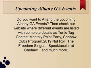 Upcoming Albany GA Events
Do you want to Attend the upcoming
Albany GA Events? Then check our
website where different events are listed
with complete details as Turtle Tag
Contest,Monthly Paint Party, Chehaw
Cubs Program,2019 Nut Roll, The
Freedom Singers, Spooktacular at
Chehaw, and much more.
 