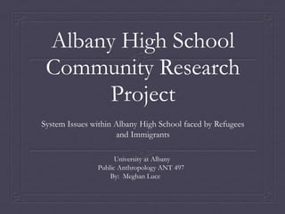 Albany High School
 Community Research
      Project
System Issues within Albany High School faced by Refugees
                     and Immigrants

                     University at Albany
               Public Anthropology ANT 497
                   By: Meghan Luce
 