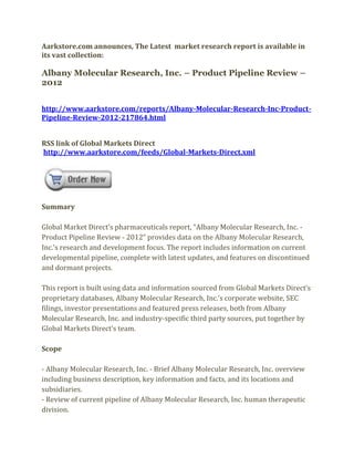 Aarkstore.com announces, The Latest market research report is available in
its vast collection:

Albany Molecular Research, Inc. – Product Pipeline Review –
2012


http://www.aarkstore.com/reports/Albany-Molecular-Research-Inc-Product-
Pipeline-Review-2012-217864.html


RSS link of Global Markets Direct
http://www.aarkstore.com/feeds/Global-Markets-Direct.xml




Summary

Global Market Direct’s pharmaceuticals report, “Albany Molecular Research, Inc. -
Product Pipeline Review - 2012” provides data on the Albany Molecular Research,
Inc.’s research and development focus. The report includes information on current
developmental pipeline, complete with latest updates, and features on discontinued
and dormant projects.

This report is built using data and information sourced from Global Markets Direct’s
proprietary databases, Albany Molecular Research, Inc.’s corporate website, SEC
filings, investor presentations and featured press releases, both from Albany
Molecular Research, Inc. and industry-specific third party sources, put together by
Global Markets Direct’s team.

Scope

- Albany Molecular Research, Inc. - Brief Albany Molecular Research, Inc. overview
including business description, key information and facts, and its locations and
subsidiaries.
- Review of current pipeline of Albany Molecular Research, Inc. human therapeutic
division.
 