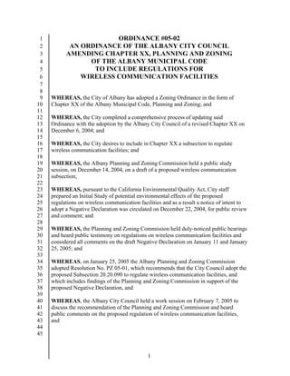 1                      ORDINANCE #05-02
 2          AN ORDINANCE OF THE ALBANY CITY COUNCIL
 3         AMENDING CHAPTER XX, PLANNING AND ZONING
 4               OF THE ALBANY MUNICIPAL CODE
 5                TO INCLUDE REGULATIONS FOR
 6             WIRELESS COMMUNICATION FACILITIES
 7
 8
 9   WHEREAS, the City of Albany has adopted a Zoning Ordinance in the form of
10   Chapter XX of the Albany Municipal Code, Planning and Zoning; and
11
12   WHEREAS, the City completed a comprehensive process of updating said
13   Ordinance with the adoption by the Albany City Council of a revised Chapter XX on
14   December 6, 2004; and
15
16   WHEREAS, the City desires to include in Chapter XX a subsection to regulate
17   wireless communication facilities; and
18
19   WHEREAS, the Albany Planning and Zoning Commission held a public study
20   session, on December 14, 2004, on a draft of a proposed wireless communication
21   subsection;
22
23   WHEREAS, pursuant to the California Environmental Quality Act, City staff
24   prepared an Initial Study of potential environmental effects of the proposed
25   regulations on wireless communication facilities and as a result a notice of intent to
26   adopt a Negative Declaration was circulated on December 22, 2004, for public review
27   and comment; and
28
29   WHEREAS, the Planning and Zoning Commission held duly-noticed public hearings
30   and heard public testimony on regulations on wireless communication facilities and
31   considered all comments on the draft Negative Declaration on January 11 and January
32   25, 2005; and
33
34   WHEREAS, on January 25, 2005 the Albany Planning and Zoning Commission
35   adopted Resolution No. PZ 05-01, which recommends that the City Council adopt the
36   proposed Subsection 20.20.090 to regulate wireless communication facilities, and
37   which includes findings of the Planning and Zoning Commission in support of the
38   proposed Negative Declaration, and
39
40   WHEREAS, the Albany City Council held a work session on February 7, 2005 to
41   discuss the recommendation of the Planning and Zoning Commission and heard
42   public comments on the proposed regulation of wireless communication facilities,
43   and
44
45


                                               1
 